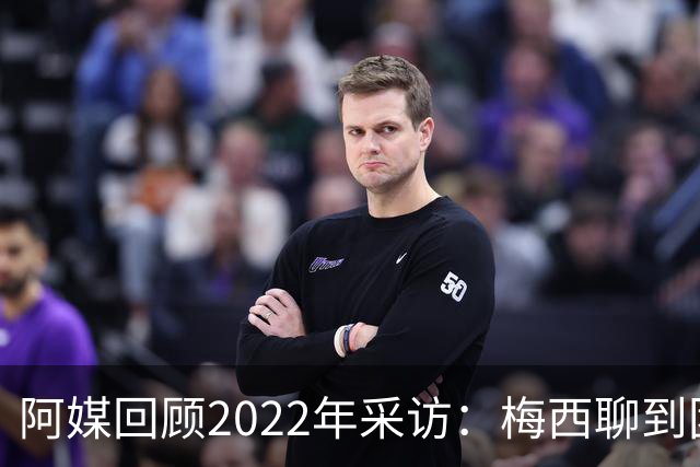 阿媒回顾2022年采访：梅西聊到团队准备和信任关系时落泪了